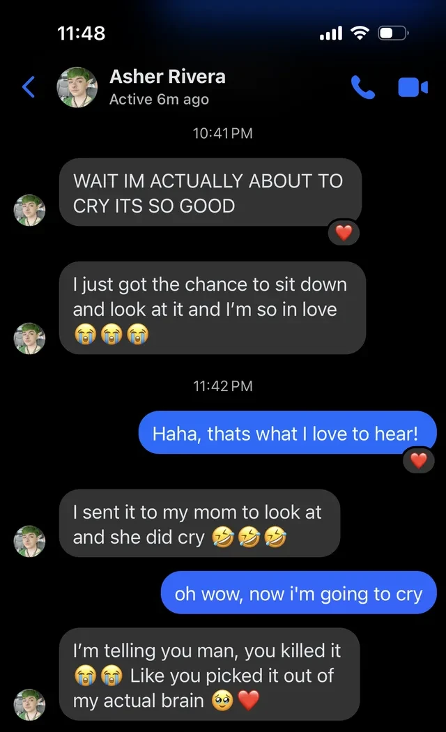 Text message from Asher Rivera: “I’m actually about to cry, it’s so good. I sent it to my mom and she cried. Like you picked it out of my actual brain.”
